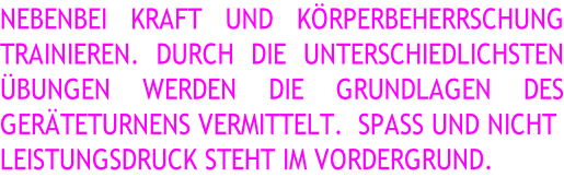 NEBENBEI KRAFT UND KÖRPERBEHERRSCHUNG  TRAINIEREN. DURCH DIE UNTERSCHIEDLICHSTEN  ÜBUNGEN WERDEN DIE GRUNDLAGEN DES  GERÄTETURNENS VERMITTELT.  SPASS UND NICHT  LEISTUNGSDRUCK STEHT IM VORDERGRUND.